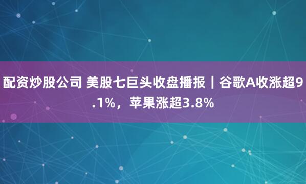 配资炒股公司 美股七巨头收盘播报｜谷歌A收涨超9.1%，苹果涨超3.8%