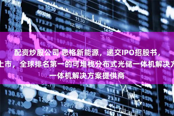 配资炒股公司 思格新能源，递交IPO招股书，拟赴香港上市，全球排名第一的可堆栈分布式光储一体机解决方案提供商