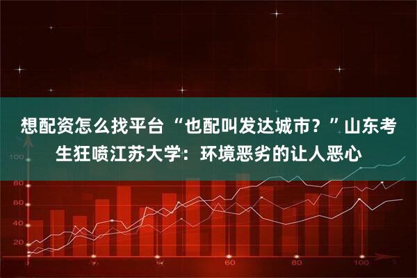 想配资怎么找平台 “也配叫发达城市？”山东考生狂喷江苏大学：环境恶劣的让人恶心