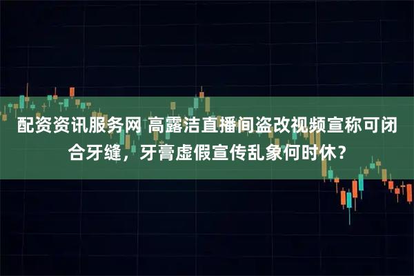 配资资讯服务网 高露洁直播间盗改视频宣称可闭合牙缝，牙膏虚假宣传乱象何时休？