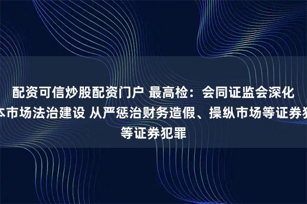 配资可信炒股配资门户 最高检：会同证监会深化资本市场法治建设 从严惩治财务造假、操纵市场等证券犯罪