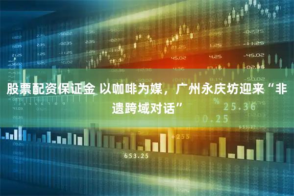 股票配资保证金 以咖啡为媒，广州永庆坊迎来“非遗跨域对话”