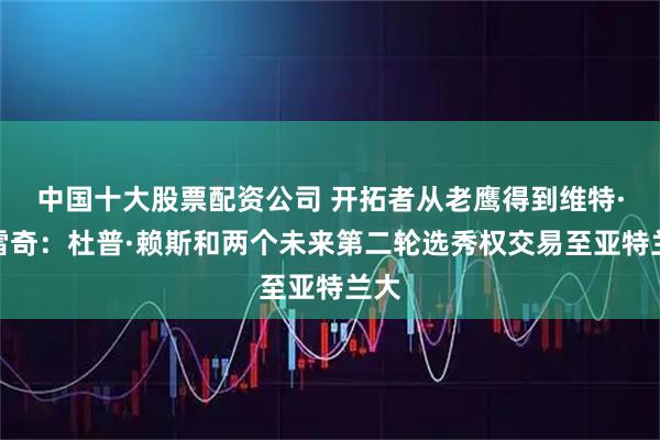 中国十大股票配资公司 开拓者从老鹰得到维特·克雷奇：杜普·赖斯和两个未来第二轮选秀权交易至亚特兰大