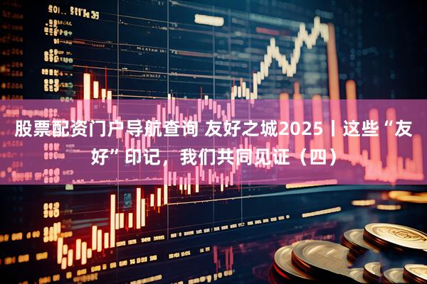 股票配资门户导航查询 友好之城2025丨这些“友好”印记，我们共同见证（四）