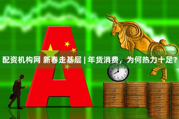 配资机构网 新春走基层 | 年货消费，为何热力十足？