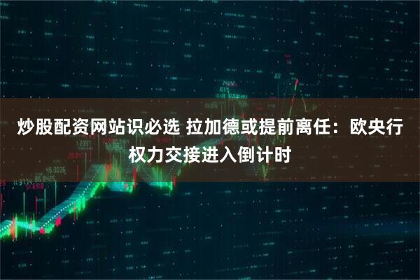 炒股配资网站识必选 拉加德或提前离任：欧央行权力交接进入倒计时