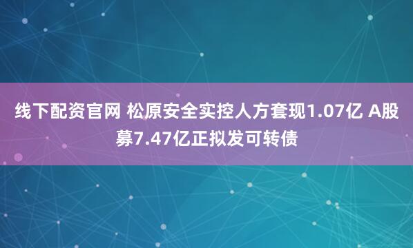 线下配资官网 松原安全实控人方套现1.07亿 A股募7.47亿正拟发可转债