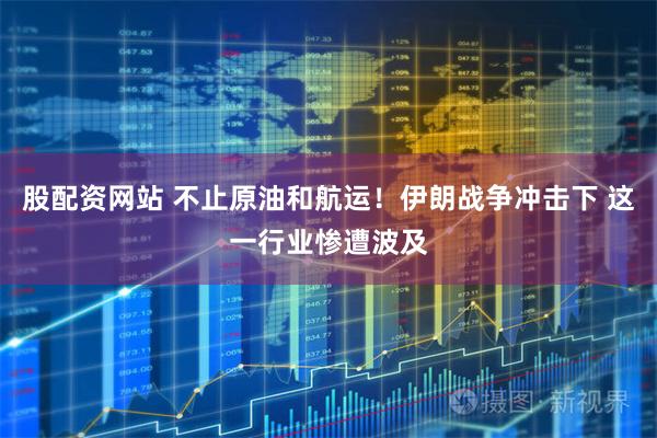 股配资网站 不止原油和航运！伊朗战争冲击下 这一行业惨遭波及