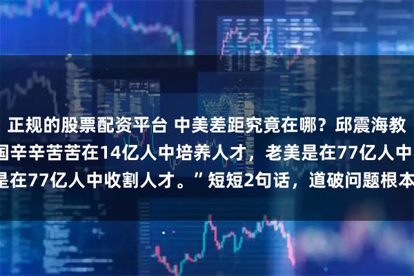 正规的股票配资平台 中美差距究竟在哪?邱震海教授发出惊人言论:“中国辛辛苦苦在14亿人中培养人才,老美是在77亿人中收割人才。”短短2句话,道破问题根本,发人深省!