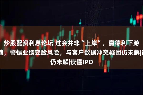 炒股配资利息论坛 过会并非“上岸”,嘉德利下游销量萎缩,警惕业绩变脸风险,与客户数据冲突疑团仍未解|读懂IPO