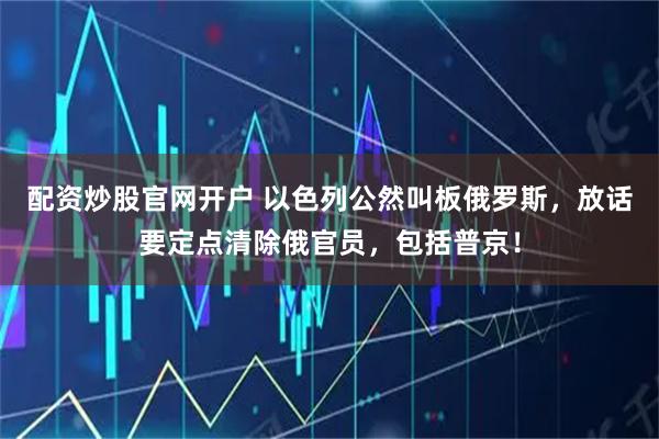 配资炒股官网开户 以色列公然叫板俄罗斯，放话要定点清除俄官员，包括普京！