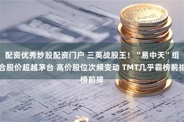 配资优秀炒股配资门户 三英战股王！“易中天”组合股价超越茅台 高价股位次频变动 TMT几乎霸榜前排