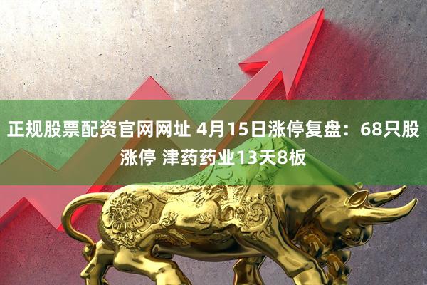 正规股票配资官网网址 4月15日涨停复盘：68只股涨停 津药药业13天8板