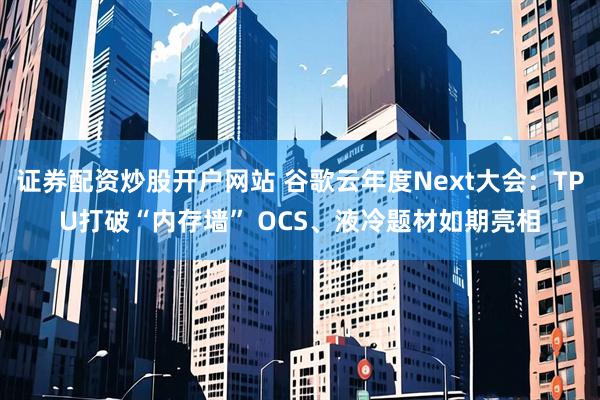 证券配资炒股开户网站 谷歌云年度Next大会：TPU打破“内存墙” OCS、液冷题材如期亮相