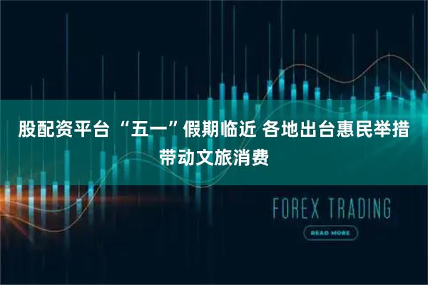 股配资平台 “五一”假期临近 各地出台惠民举措带动文旅消费