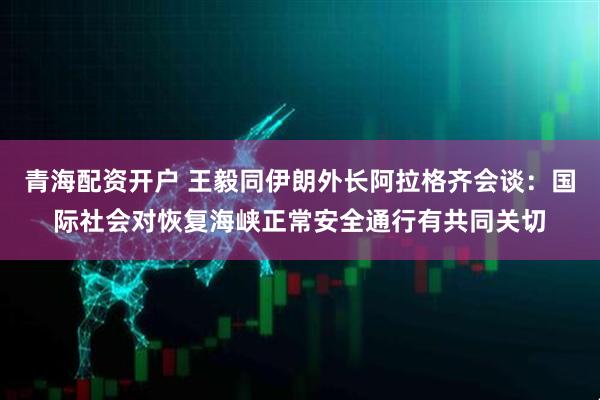 青海配资开户 王毅同伊朗外长阿拉格齐会谈：国际社会对恢复海峡正常安全通行有共同关切