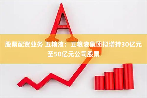 股票配资业务 五粮液：五粮液集团拟增持30亿元至50亿元公司股票