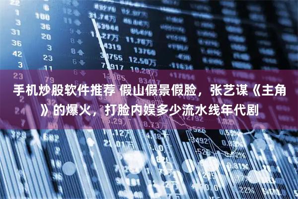 手机炒股软件推荐 假山假景假脸，张艺谋《主角》的爆火，打脸内娱多少流水线年代剧