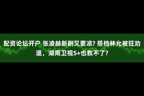 配资论坛开户 张凌赫新剧又要凉? 搭档林允被狂劝退，湖南卫视S+也救不了?