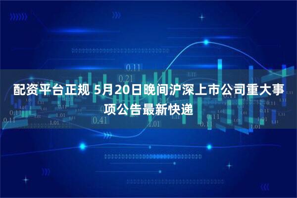 配资平台正规 5月20日晚间沪深上市公司重大事项公告最新快递