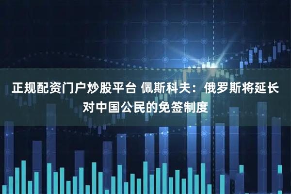 正规配资门户炒股平台 佩斯科夫：俄罗斯将延长对中国公民的免签制度