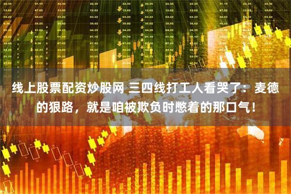 线上股票配资炒股网 三四线打工人看哭了：麦德的狠路，就是咱被欺负时憋着的那口气！