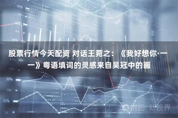 股票行情今天配资 对话王菀之：《我好想你·一 一》粤语填词的灵感来自吴冠中的画