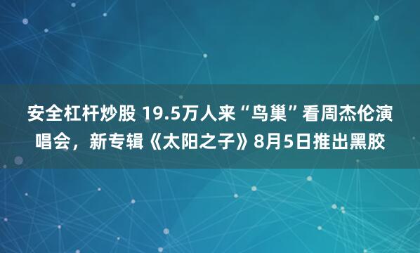 安全杠杆炒股 19.5万人来“鸟巢”看周杰伦演唱会，新专辑《太阳之子》8月5日推出黑胶