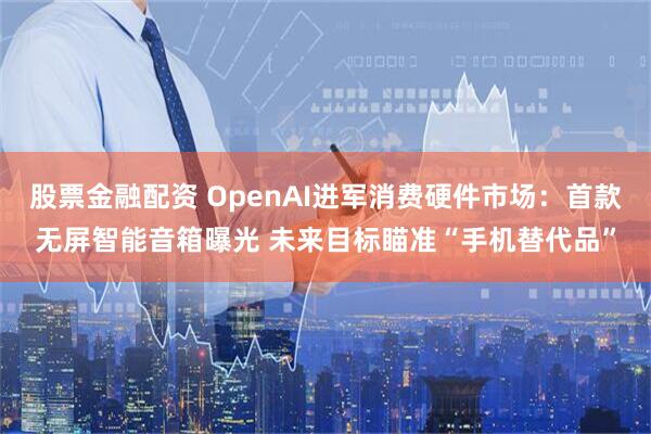 股票金融配资 OpenAI进军消费硬件市场:首款无屏智能音箱曝光 未来目标瞄准“手机替代品”
