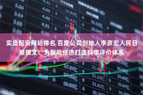 实盘配资网站排名 百度公司创始人李彦宏人民日报撰文：为智能经济打造科学评价体系