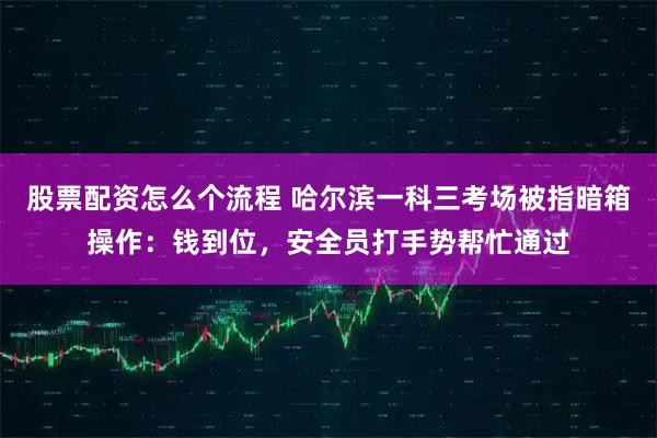 股票配资怎么个流程 哈尔滨一科三考场被指暗箱操作：钱到位，安全员打手势帮忙通过